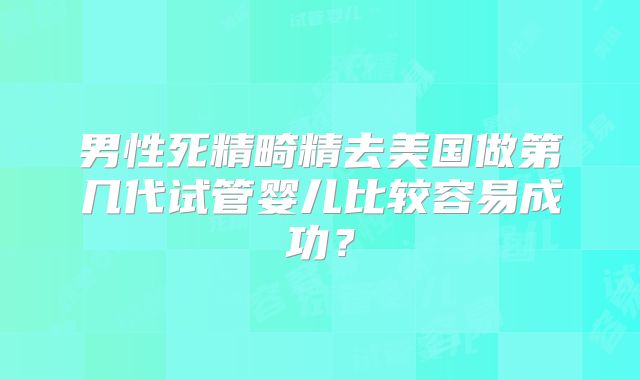 男性死精畸精去美国做第几代试管婴儿比较容易成功？