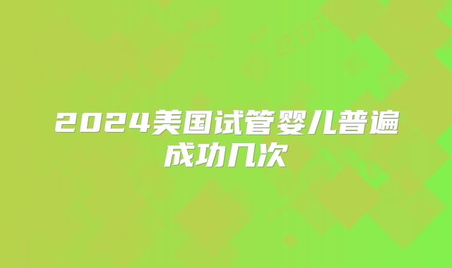 2024美国试管婴儿普遍成功几次