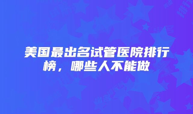 美国最出名试管医院排行榜，哪些人不能做
