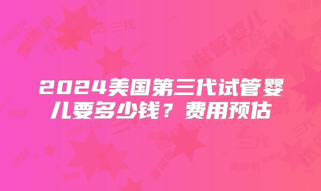 2024美国第三代试管婴儿要多少钱？费用预估