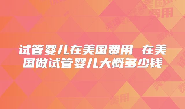 试管婴儿在美国费用 在美国做试管婴儿大概多少钱