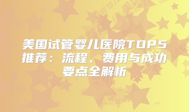 美国试管婴儿医院TOP5推荐：流程、费用与成功要点全解析