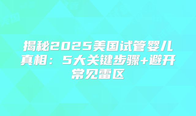 揭秘2025美国试管婴儿真相：5大关键步骤+避开常见雷区
