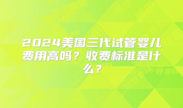 2024美国三代试管婴儿费用高吗？收费标准是什么？