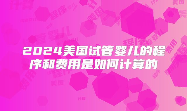 2024美国试管婴儿的程序和费用是如何计算的