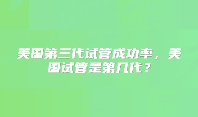 美国第三代试管成功率,美国试管是第几代?