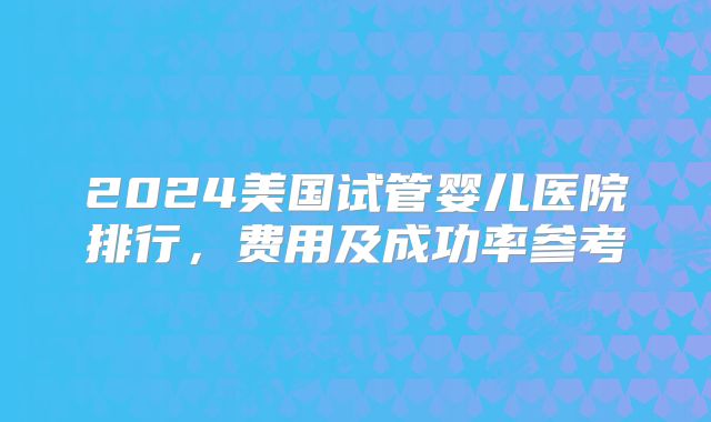 2024美国试管婴儿医院排行，费用及成功率参考