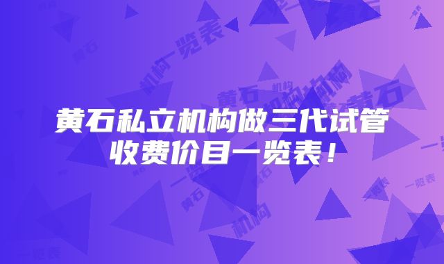 黄石私立机构做三代试管收费价目一览表！