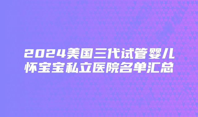 2024美国三代试管婴儿怀宝宝私立医院名单汇总