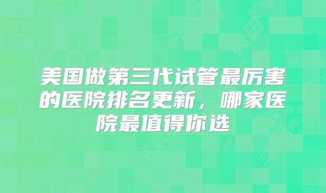 美国做第三代试管最厉害的医院排名更新，哪家医院最值得你选