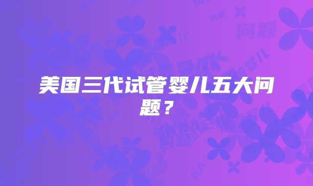 美国三代试管婴儿五大问题？
