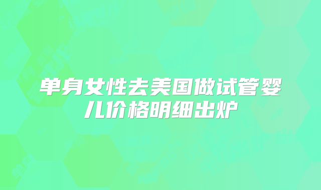 单身女性去美国做试管婴儿价格明细出炉