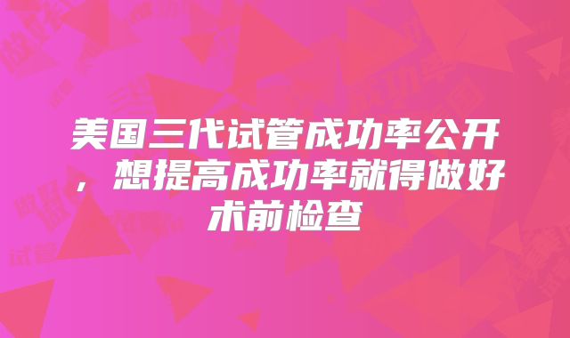 美国三代试管成功率公开，想提高成功率就得做好术前检查