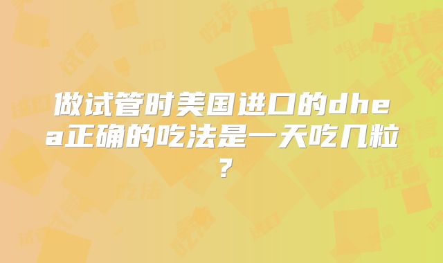 做试管时美国进口的dhea正确的吃法是一天吃几粒?