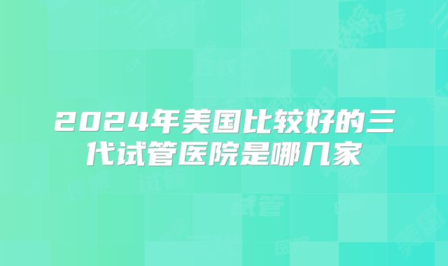 2024年美国比较好的三代试管医院是哪几家