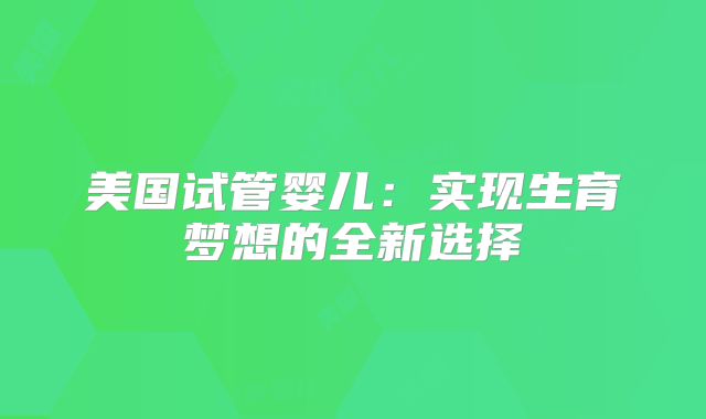 美国试管婴儿：实现生育梦想的全新选择