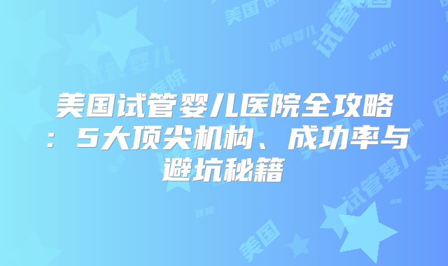 美国试管婴儿医院全攻略：5大顶尖机构、成功率与避坑秘籍