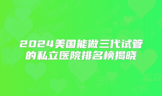 2024美国能做三代试管的私立医院排名榜揭晓