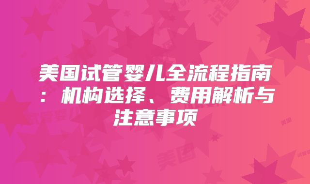 美国试管婴儿全流程指南：机构选择、费用解析与注意事项