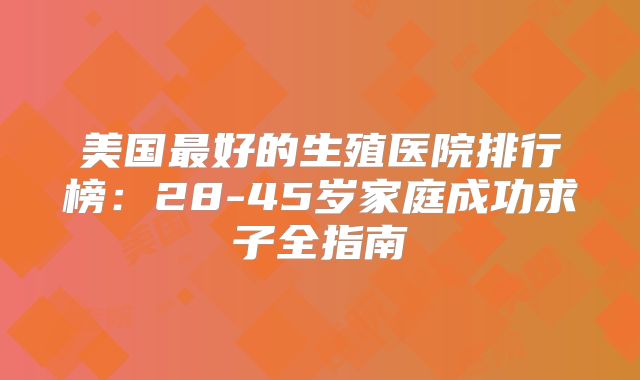美国最好的生殖医院排行榜：28-45岁家庭成功求子全指南