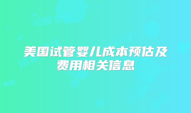 美国试管婴儿成本预估及费用相关信息