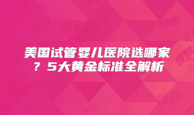 美国试管婴儿医院选哪家？5大黄金标准全解析