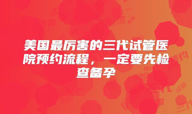 美国最厉害的三代试管医院预约流程，一定要先检查备孕