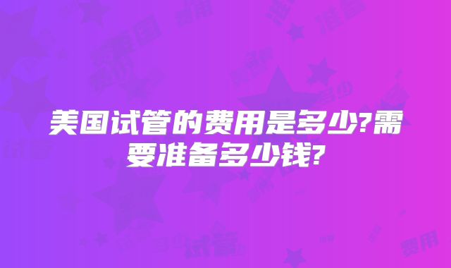 美国试管的费用是多少?需要准备多少钱?