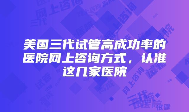美国三代试管高成功率的医院网上咨询方式，认准这几家医院