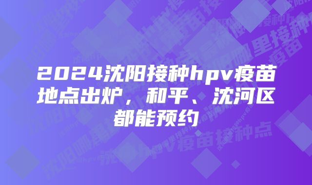 2024沈阳接种hpv疫苗地点出炉，和平、沈河区都能预约