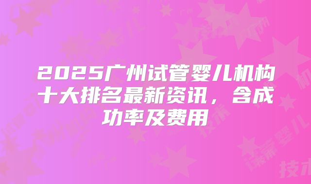 2025广州试管婴儿机构十大排名最新资讯，含成功率及费用