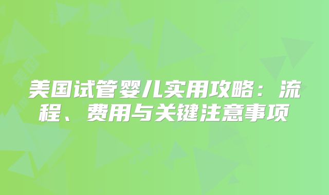 美国试管婴儿实用攻略:流程、费用与关键注意事项