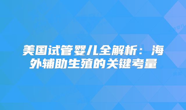 美国试管婴儿全解析:海外辅助生殖的关键考量