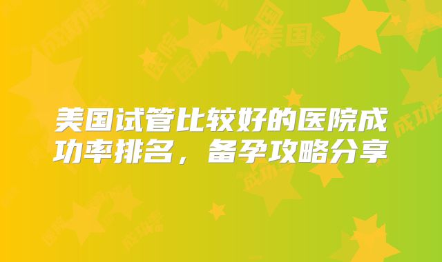 美国试管比较好的医院成功率排名，备孕攻略分享