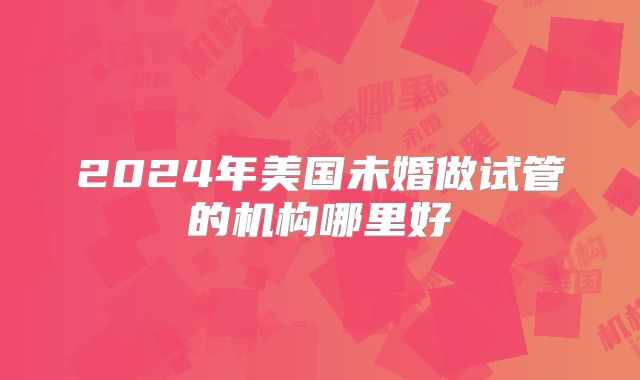 2024年美国未婚做试管的机构哪里好