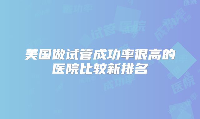 美国做试管成功率很高的医院比较新排名