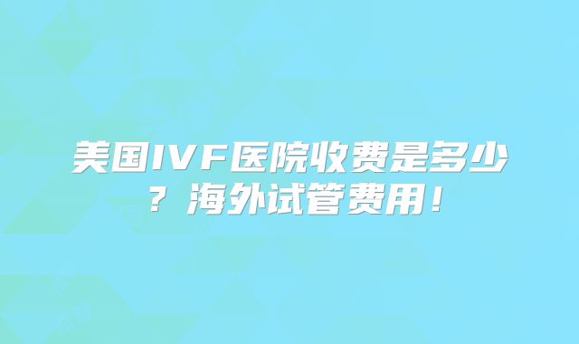 美国IVF医院收费是多少？海外试管费用！