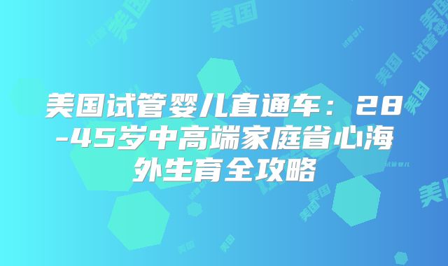 美国试管婴儿直通车：28-45岁中高端家庭省心海外生育全攻略
