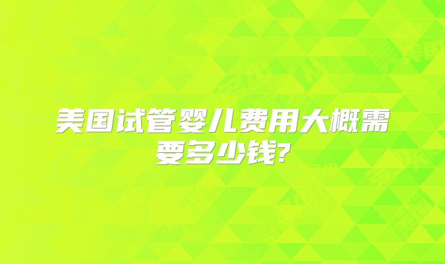美国试管婴儿费用大概需要多少钱?