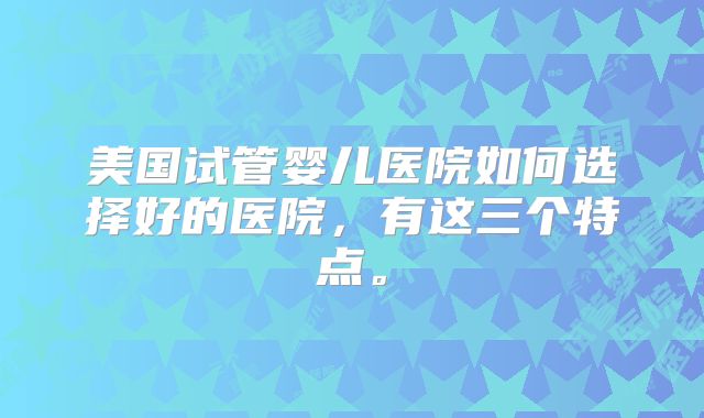 美国试管婴儿医院如何选择好的医院，有这三个特点。