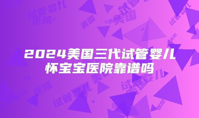 2024美国三代试管婴儿怀宝宝医院靠谱吗