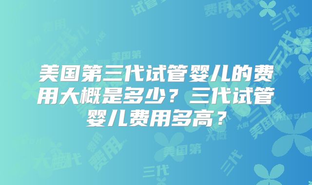 美国第三代试管婴儿的费用大概是多少？三代试管婴儿费用多高？