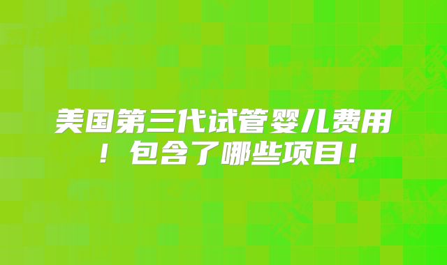 美国第三代试管婴儿费用！包含了哪些项目！