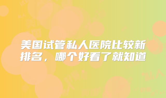 美国试管私人医院比较新排名，哪个好看了就知道