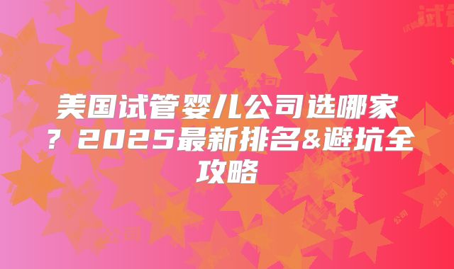 美国试管婴儿公司选哪家？2025最新排名&避坑全攻略