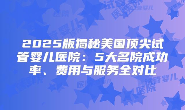 2025版揭秘美国顶尖试管婴儿医院：5大名院成功率、费用与服务全对比