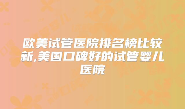 欧美试管医院排名榜比较新,美国口碑好的试管婴儿医院