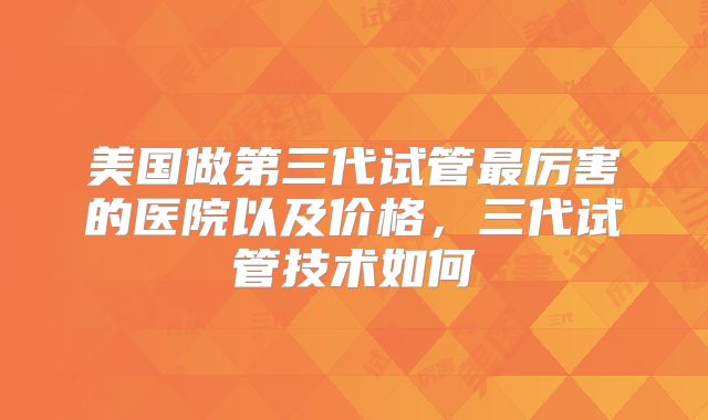 美国做第三代试管最厉害的医院以及价格，三代试管技术如何