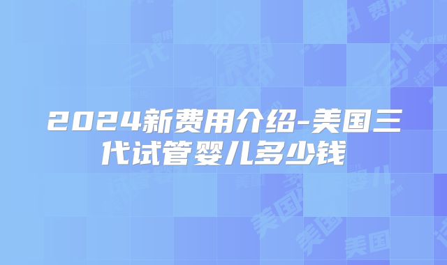 2024新费用介绍-美国三代试管婴儿多少钱
