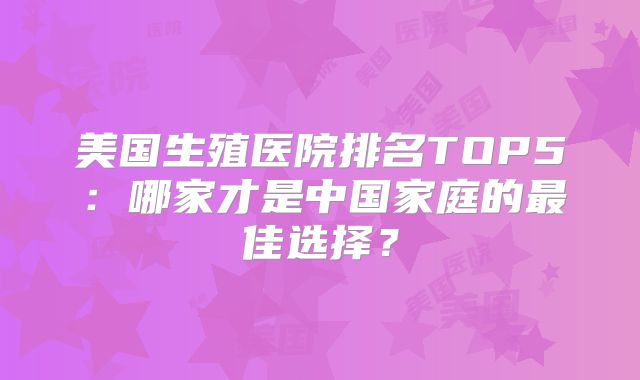 美国生殖医院排名TOP5：哪家才是中国家庭的最佳选择？